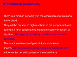 There is a marked periodicity in the circulation of microfilaria
in the blood.
They will be present in high numbers in the peripheral blood
during a 4 hour period at mid night and scanty or absent at
day time. This type of periodicity is called as nocturnal
periodicity.
The exact mechanism of periodicity is not clearly
known.Body temperature,oxygen,sleeping habits etc may
influence the periodic pattern of the microfilaria.