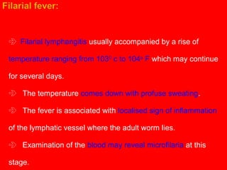  Filarial lymphangitis usually accompanied by a rise of
temperature ranging from 1030
c to 104o
F which may continue
for several days.
The temperature comes down with profuse sweating.
The fever is associated with localised sign of inflammation
of the lymphatic vessel where the adult worm lies.
Examination of the blood may reveal microfilaria at this
stage.