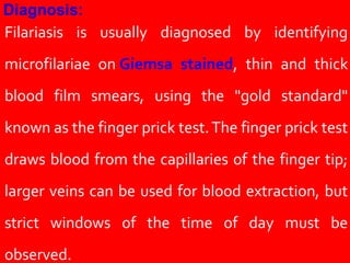 Filariasis is usually diagnosed by identifying
microfilariae on Giemsa stained, thin and thick
blood film smears, using the "gold standard"
known as the finger prick test.The finger prick test
draws blood from the capillaries of the finger tip;
larger veins can be used for blood extraction, but
strict windows of the time of day must be
observed.