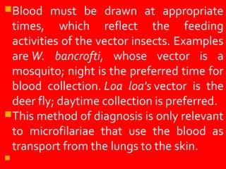Blood must be drawn at appropriate
times, which reflect the feeding
activities of the vector insects. Examples
are W. bancrofti, whose vector is a
mosquito; night is the preferred time for
blood collection. Loa loa's vector is the
deer fly; daytime collection is preferred.
This method of diagnosis is only relevant
to microfilariae that use the blood as
transport from the lungs to the skin.
