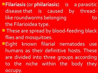 Filariasis (or philariasis) is a parasitic
disease that is caused by thread-
like roundworms belonging to
the Filarioidea type.
These are spread by blood-feeding black
flies and mosquitoes.
Eight known filarial nematodes use
humans as their definitive hosts. These
are divided into three groups according
to the niche within the body they
occupy.