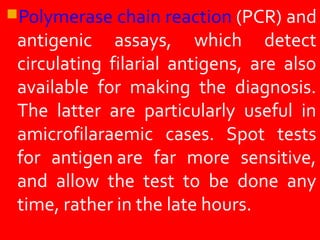 Polymerase chain reaction (PCR) and
antigenic assays, which detect
circulating filarial antigens, are also
available for making the diagnosis.
The latter are particularly useful in
amicrofilaraemic cases. Spot tests
for antigen are far more sensitive,
and allow the test to be done any
time, rather in the late hours.