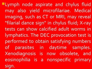 Lymph node aspirate and chylus fluid
may also yield microfilariae. Medical
imaging, such as CT or MRI, may reveal
"filarial dance sign" in chylus fluid; X-ray
tests can show calcified adult worms in
lymphatics. The DEC provocation test is
performed to obtain satisfying numbers
of parasites in daytime samples.
Xenodiagnosis is now obsolete, and
eosinophilia is a nonspecific primary
sign.