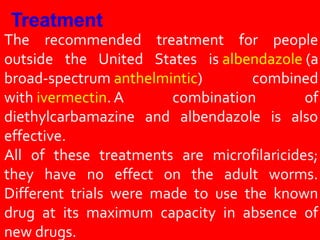 The recommended treatment for people
outside the United States is albendazole (a
broad-spectrum anthelmintic) combined
with ivermectin. A combination of
diethylcarbamazine and albendazole is also
effective.
All of these treatments are microfilaricides;
they have no effect on the adult worms.
Different trials were made to use the known
drug at its maximum capacity in absence of
new drugs.
