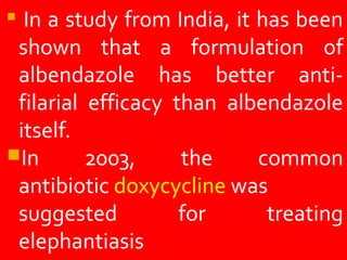  In a study from India, it has been
shown that a formulation of
albendazole has better anti-
filarial efficacy than albendazole
itself.
In 2003, the common
antibiotic doxycycline was
suggested for treating
elephantiasis