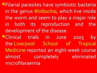 Filarial parasites have symbiotic bacteria
in the genus Wolbachia, which live inside
the worm and seem to play a major role
in both its reproduction and the
development of the disease.
Clinical trials in June 2005 by
the Liverpool School of Tropical
Medicine reported an eight-week course
almost completely eliminated
microfilaraemia