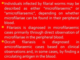 Individuals infected by filarial worms may be
described as either "microfilaraemic" or
"amicrofilaraemic", depending on whether
microfilariae can be found in their peripheral
blood.
Filariasis is diagnosed in microfilaraemic
cases primarily through direct observation of
microfilariae in the peripheral blood.
Occult filariasis is diagnosed in
amicrofilaraemic cases based on clinical
observations and, in some cases, by finding a
circulating antigen in the blood.