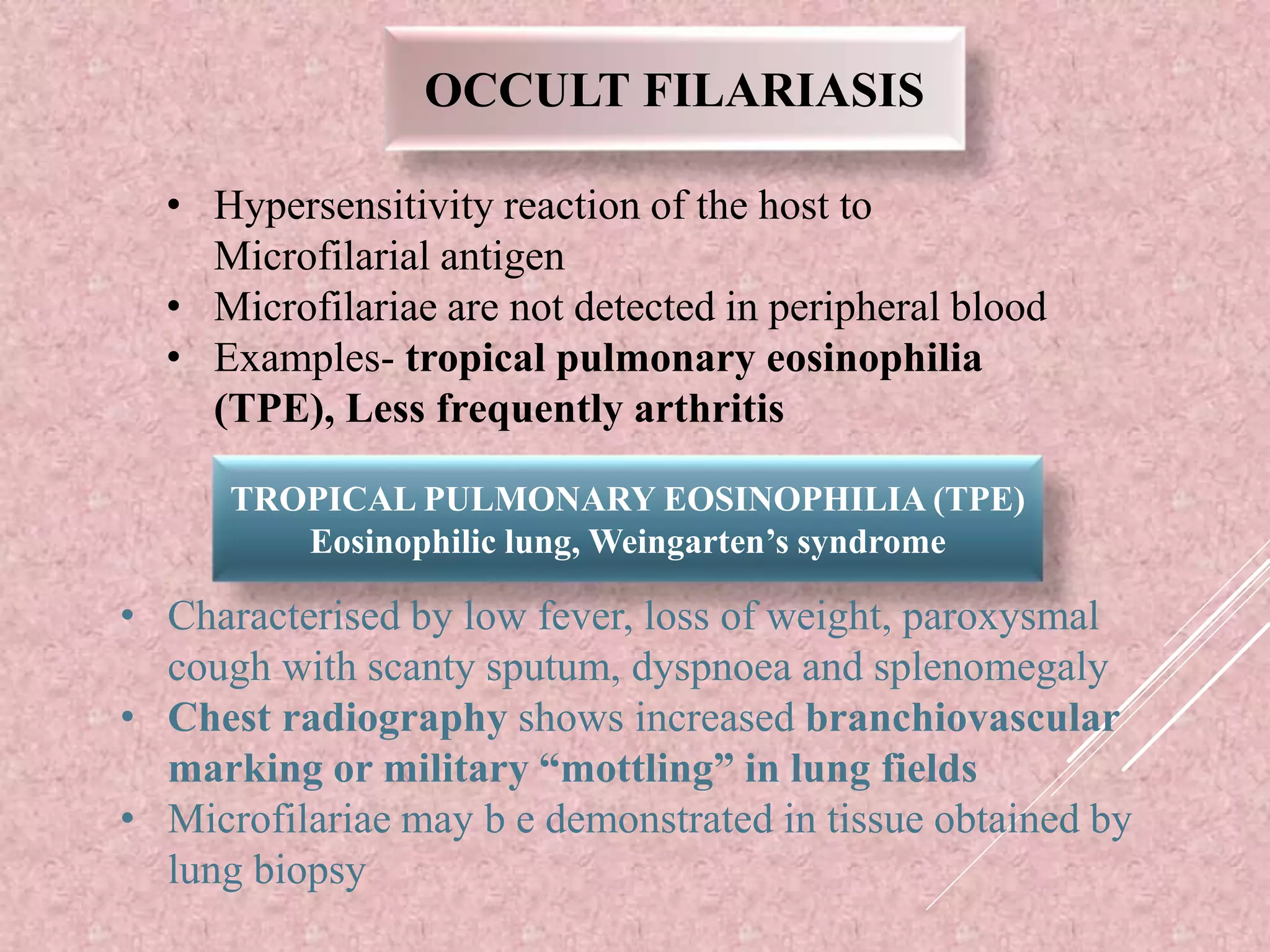 OCCULT FILARIASIS
• Hypersensitivity reaction of the host to
Microfilarial antigen
• Microfilariae are not detected in peripheral blood
• Examples- tropical pulmonary eosinophilia
(TPE), Less frequently arthritis
TROPICAL PULMONARY EOSINOPHILIA (TPE)
Eosinophilic lung, Weingarten’s syndrome
• Characterised by low fever, loss of weight, paroxysmal
cough with scanty sputum, dyspnoea and splenomegaly
• Chest radiography shows increased branchiovascular
marking or military “mottling” in lung fields
• Microfilariae may b e demonstrated in tissue obtained by
lung biopsy