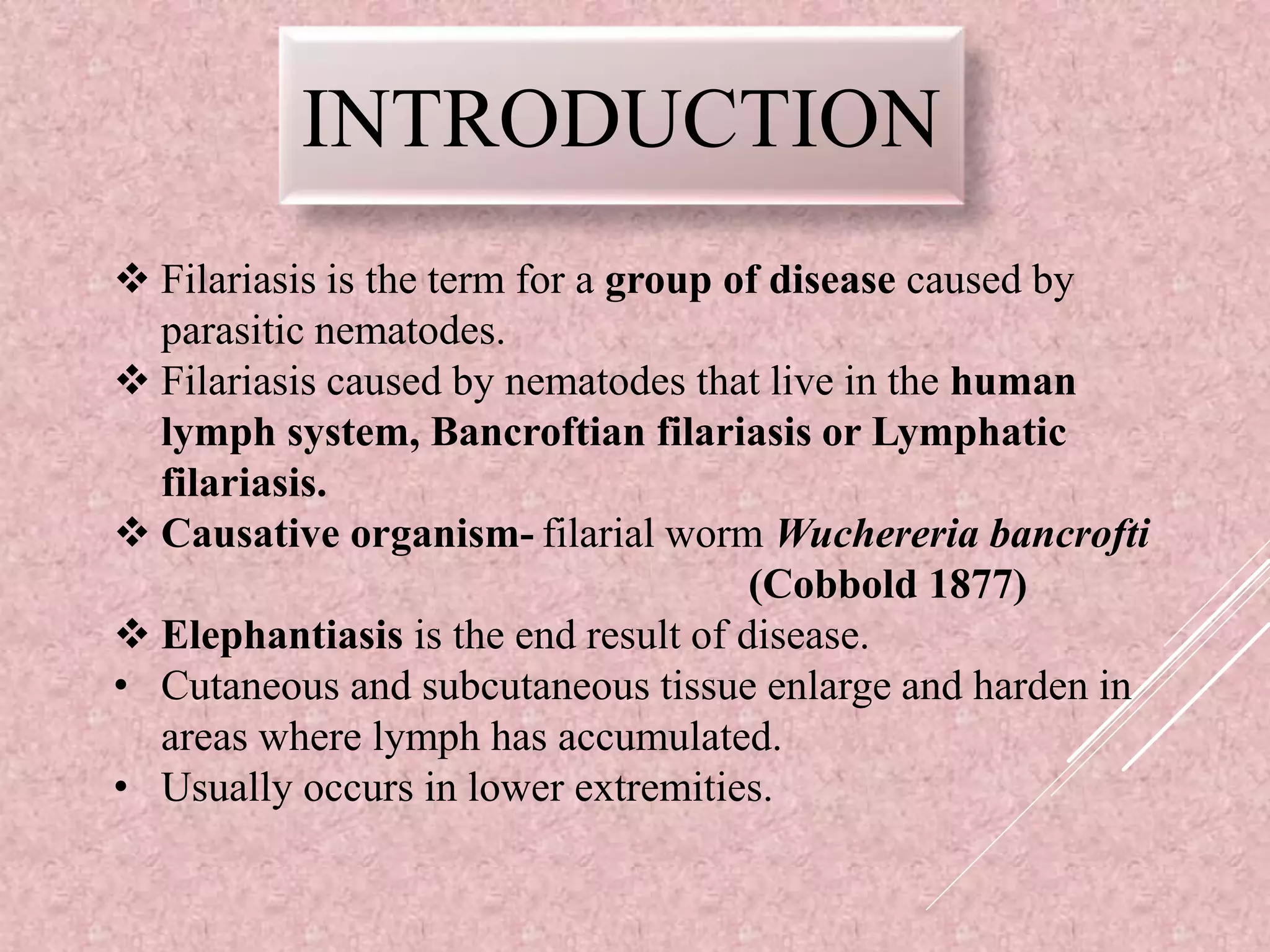 INTRODUCTION
Filariasis is the term for a group of disease caused by
parasitic nematodes.
Filariasis caused by nematodes that live in the human
lymph system, Bancroftian filariasis or Lymphatic
filariasis.
Causative organism- filarial worm Wuchereria bancrofti
(Cobbold 1877)
Elephantiasis is the end result of disease.
• Cutaneous and subcutaneous tissue enlarge and harden in
areas where lymph has accumulated.
• Usually occurs in lower extremities.