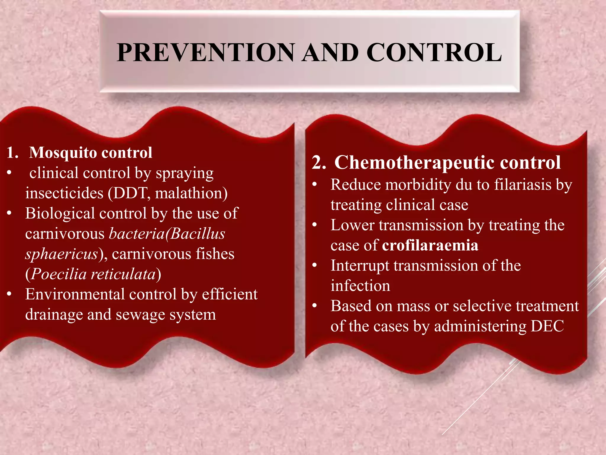 PREVENTION AND CONTROL
1. Mosquito control
• clinical control by spraying
insecticides (DDT, malathion)
• Biological control by the use of
carnivorous bacteria(Bacillus
sphaericus), carnivorous fishes
(Poecilia reticulata)
• Environmental control by efficient
drainage and sewage system
2. Chemotherapeutic control
• Reduce morbidity du to filariasis by
treating clinical case
• Lower transmission by treating the
case of crofilaraemia
• Interrupt transmission of the
infection
• Based on mass or selective treatment
of the cases by administering DEC