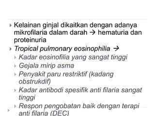  Kelainan ginjal dikaitkan dengan adanya
mikrofilaria dalam darah  hematuria dan
proteinuria
 Tropical pulmonary eosinophilia 
 Kadar eosinofilia yang sangat tinggi
 Gejala mirip asma
 Penyakit paru restriktif (kadang
obstrukdif)
 Kadar antibodi spesifik anti filaria sangat
tinggi
 Respon pengobatan baik dengan terapi
anti filaria (DEC)
 