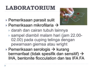 LABORATORIUM
 Pemeriksaan parasit sulit
 Pemeriksaan mikrofilaria 
 darah dan cairan tubuh lainnya
 sampel diambil malam hari (jam 22.00-
02.00) pada cuping telinga dengan
pewarnaan giemsa atau wright
 Pemeriksaan serologis  kurang
bermanfaat (tidak spesifik dan sensitif) 
IHA, bentonite flocculation dan tes IFA FA
 