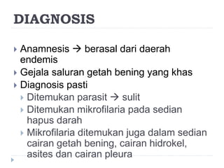 DIAGNOSIS
 Anamnesis  berasal dari daerah
endemis
 Gejala saluran getah bening yang khas
 Diagnosis pasti
 Ditemukan parasit  sulit
 Ditemukan mikrofilaria pada sedian
hapus darah
 Mikrofilaria ditemukan juga dalam sedian
cairan getah bening, cairan hidrokel,
asites dan cairan pleura
 
