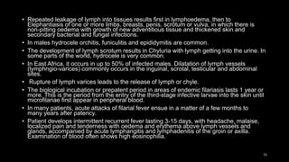 • Repeated leakage of lymph into tissues results first in lymphoedema, then to
Elephantiasis of one or more limbs, breasts, penis, scrotum or vulva, in which there is
non-pitting oedema with growth of new adventitious tissue and thickened skin and
secondary bacterial and fungal infections.
• In males hydrocele orchitis, funiculitis and epididymitis are common.
• The development of lymph scrotum results in Chyluria with lymph getting into the urine. In
some parts of the world, hydrocele is very common.
• In East Africa, it occurs in up to 50% of infected males. Dilatation of lymph vessels
(lymphngio-varices) commonly occurs in the inguinal, scrotal, testicular and abdominal
sites.
• Rupture of Iymph varices leads to the release of lymph or chyle.
• The biological incubation or prepatent period in areas of endemic filariasis lasts 1 year or
more. This is the period from the entry of the third-stage infective larvae into the skin until
microfilariae first appear in peripheral blood.
• In many patients, acute attacks of filarial fever ensue in a matter of a few months to
many years after patency.
• Patient develops intermittent recurrent fever lasting 3-15 days, with headache, malaise,
localized pain and tenderness with oedema and erythema above lymph vessels and
glands, accompanied by acute lymphangitis and lymphadenitis of the groin or axilla.
Examination of blood often shows high eosinophilia.
15
 