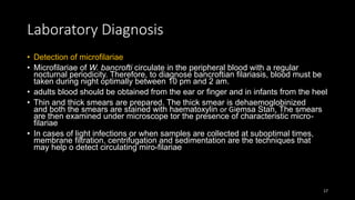 Laboratory Diagnosis
• Detection of microfilariae
• Microfilariae of W. bancrofti circulate in the peripheral blood with a regular
nocturnal periodicity. Therefore, to diagnose bancroftian filariasis, blood must be
taken during night optimally between 10 pm and 2 am.
• adults blood should be obtained from the ear or finger and in infants from the heel
• Thin and thick smears are prepared. The thick smear is dehaemoglobinized
and both the smears are stained with haematoxylin or Giemsa Stan, The smears
are then examined under microscope tor the presence of characteristic micro-
filariae
• In cases of light infections or when samples are collected at suboptimal times,
membrane filtration. centrifugation and sedimentation are the techniques that
may help o detect circulating miro-filariae
17
 