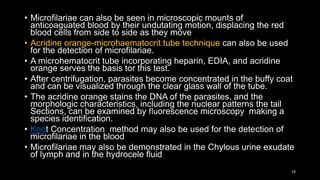 • Microfilariae can also be seen in microscopic mounts of
anticoaguated blood by their undutating motion, displacing the red
blood cells from side to side as they move
• Acridine orange-microhaematocrit tube technique can also be used
for the detection of microfilariae.
• A microhematocrit tube incorporating heparin, EDIA, and acridine
orange serves the basis tor this test.
• After centrifugation, parasites become concentrated in the buffy coat
and can be visualized through the clear glass wall of the tube.
• The acridine orange stains the DNA of the parasites, and the
morphologic characteristics, including the nuclear patterns the tail
Sections, can be examined by fluorescence microscopy making a
species identification.
• Knot Concentration method may also be used for the detection of
microfilariae in the blood
• Microfilariae may also be demonstrated in the Chylous urine exudate
of lymph and in the hydrocele fluid
19
 