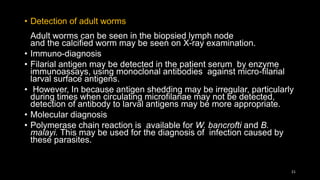 • Detection of adult worms
Adult worms can be seen in the biopsied lymph node
and the calcified worm may be seen on X-ray examination.
• Immuno-diagnosis
• Filarial antigen may be detected in the patient serum by enzyme
immunoassays, using monoclonal antibodies against micro-filarial
larval surface antigens.
• However, In because antigen shedding may be irregular, particularly
during times when circulating microfilariae may not be detected,
detection of antibody to larval antigens may be more appropriate.
• Molecular diagnosis
• Polymerase chain reaction is available for W. bancrofti and B.
malayi. This may be used for the diagnosis of infection caused by
these parasites.
21
 