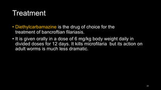Treatment
• Diethylcarbamazine is the drug of choice for the
treatment of bancroftian filariasis.
• It is given orally in a dose of 6 mg/kg body weight daily in
divided doses for 12 days. It kills microfilaria but its action on
adult worms is much less dramatic.
22
 