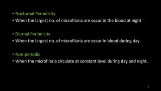 • Nocturnal Periodicity
• When the largest no. of microfilaria are occur in the blood at night
• Diurnal Periodicity
• When the largest no. of microfilaria are occur in blood during day
• Non-periodic
• When the microfilaria circulate at constant level during day and night.
8
 
