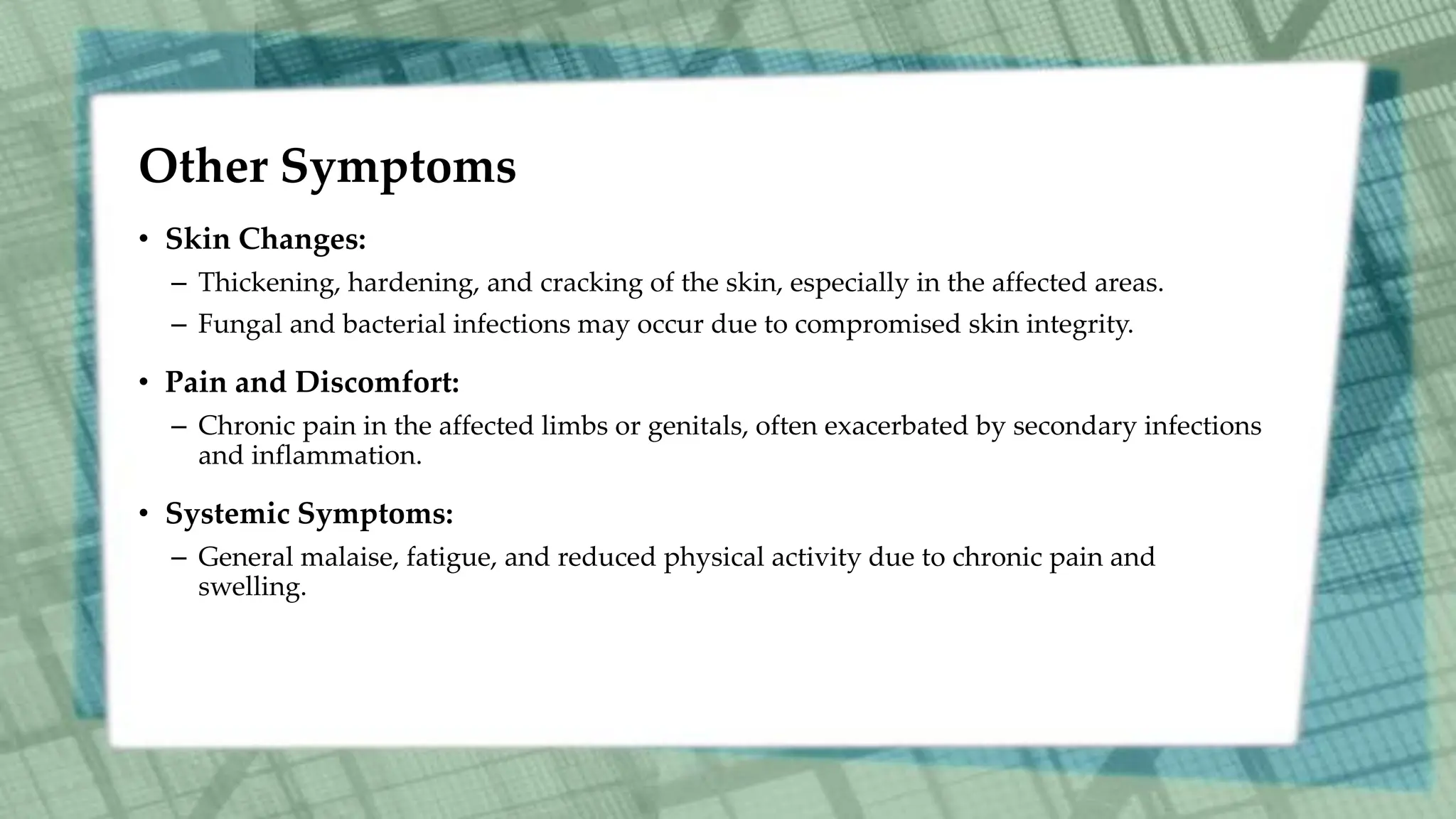 Other Symptoms
• Skin Changes:
– Thickening, hardening, and cracking of the skin, especially in the affected areas.
– Fungal and bacterial infections may occur due to compromised skin integrity.
• Pain and Discomfort:
– Chronic pain in the affected limbs or genitals, often exacerbated by secondary infections
and inflammation.
• Systemic Symptoms:
– General malaise, fatigue, and reduced physical activity due to chronic pain and
swelling.