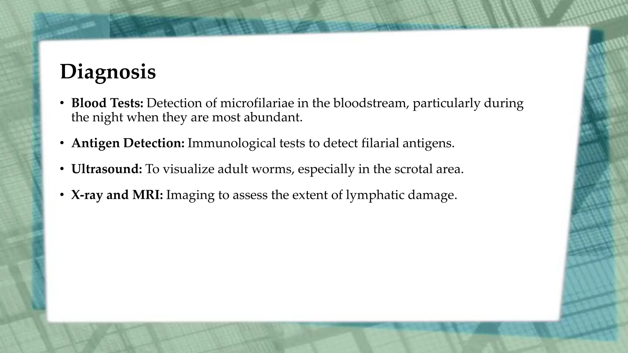Diagnosis
• Blood Tests: Detection of microfilariae in the bloodstream, particularly during
the night when they are most abundant.
• Antigen Detection: Immunological tests to detect filarial antigens.
• Ultrasound: To visualize adult worms, especially in the scrotal area.
• X-ray and MRI: Imaging to assess the extent of lymphatic damage.
