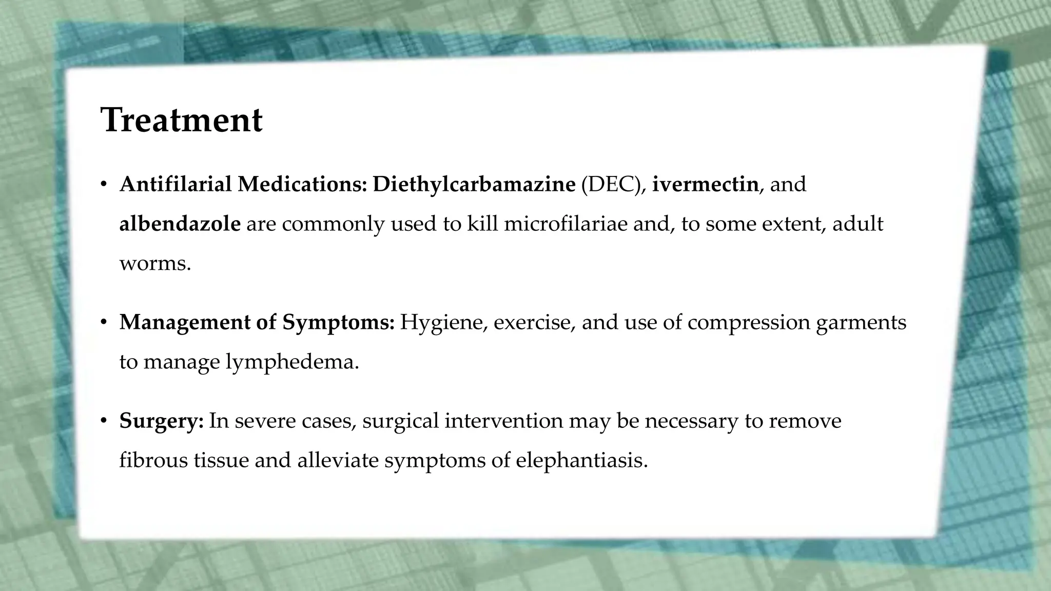 Treatment
• Antifilarial Medications: Diethylcarbamazine (DEC), ivermectin, and
albendazole are commonly used to kill microfilariae and, to some extent, adult
worms.
• Management of Symptoms: Hygiene, exercise, and use of compression garments
to manage lymphedema.
• Surgery: In severe cases, surgical intervention may be necessary to remove
fibrous tissue and alleviate symptoms of elephantiasis.