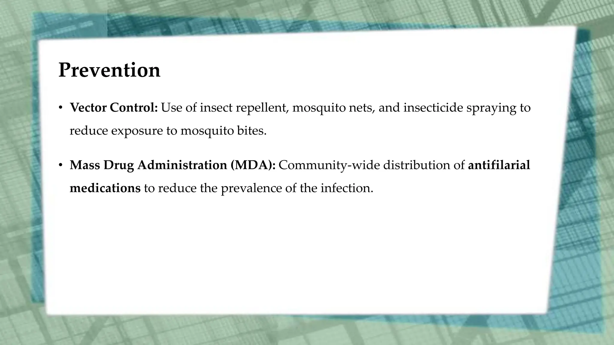 Prevention
• Vector Control: Use of insect repellent, mosquito nets, and insecticide spraying to
reduce exposure to mosquito bites.
• Mass Drug Administration (MDA): Community-wide distribution of antifilarial
medications to reduce the prevalence of the infection.