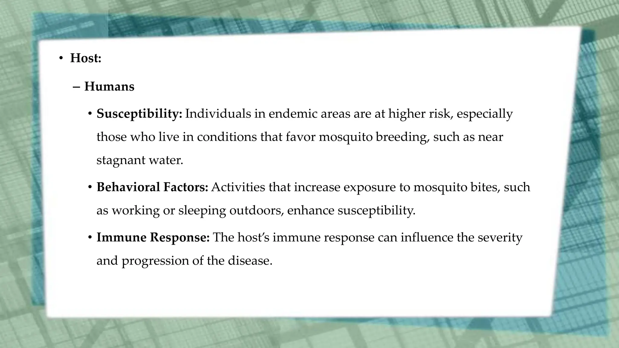 • Host:
– Humans
• Susceptibility: Individuals in endemic areas are at higher risk, especially
those who live in conditions that favor mosquito breeding, such as near
stagnant water.
• Behavioral Factors: Activities that increase exposure to mosquito bites, such
as working or sleeping outdoors, enhance susceptibility.
• Immune Response: The host’s immune response can influence the severity
and progression of the disease.