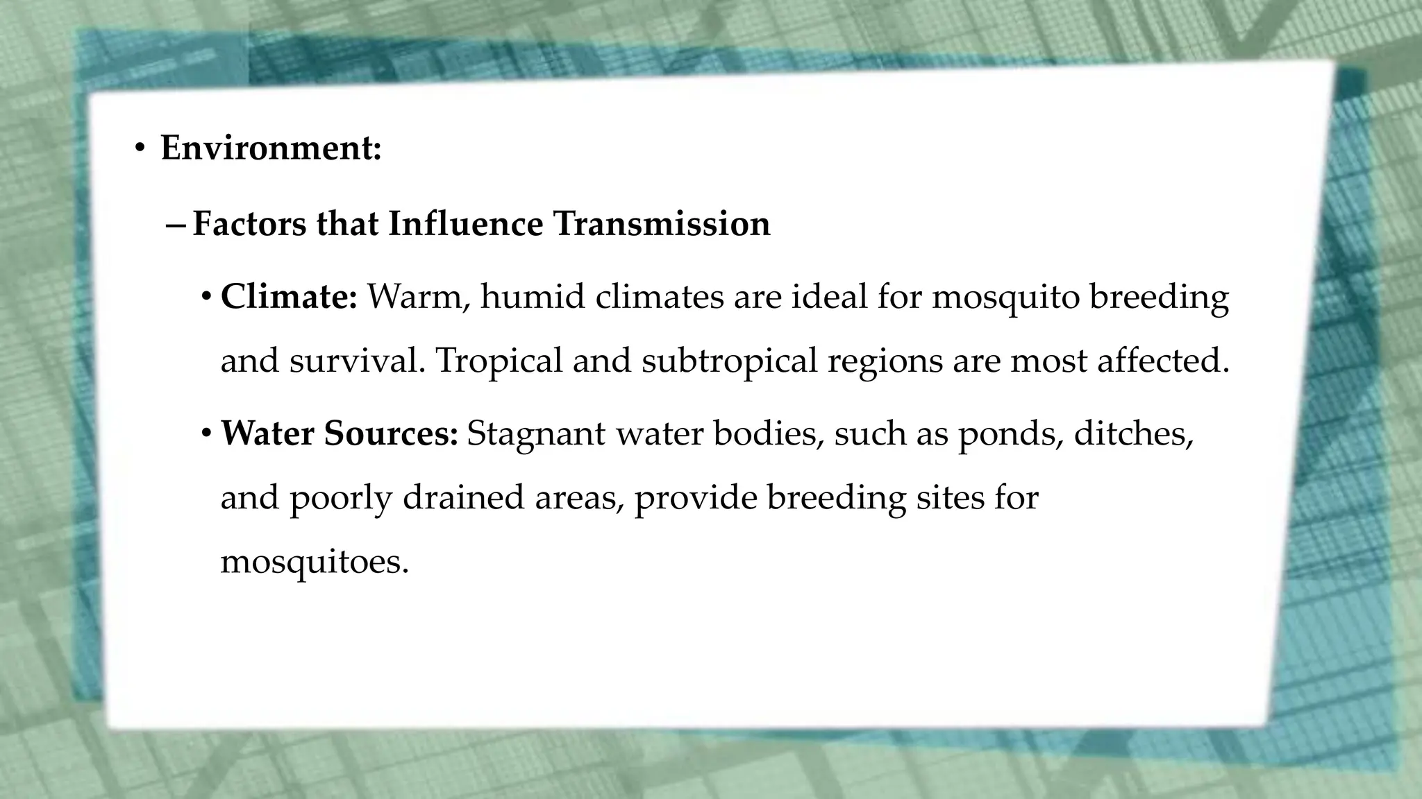 • Environment:
– Factors that Influence Transmission
• Climate: Warm, humid climates are ideal for mosquito breeding
and survival. Tropical and subtropical regions are most affected.
• Water Sources: Stagnant water bodies, such as ponds, ditches,
and poorly drained areas, provide breeding sites for
mosquitoes.