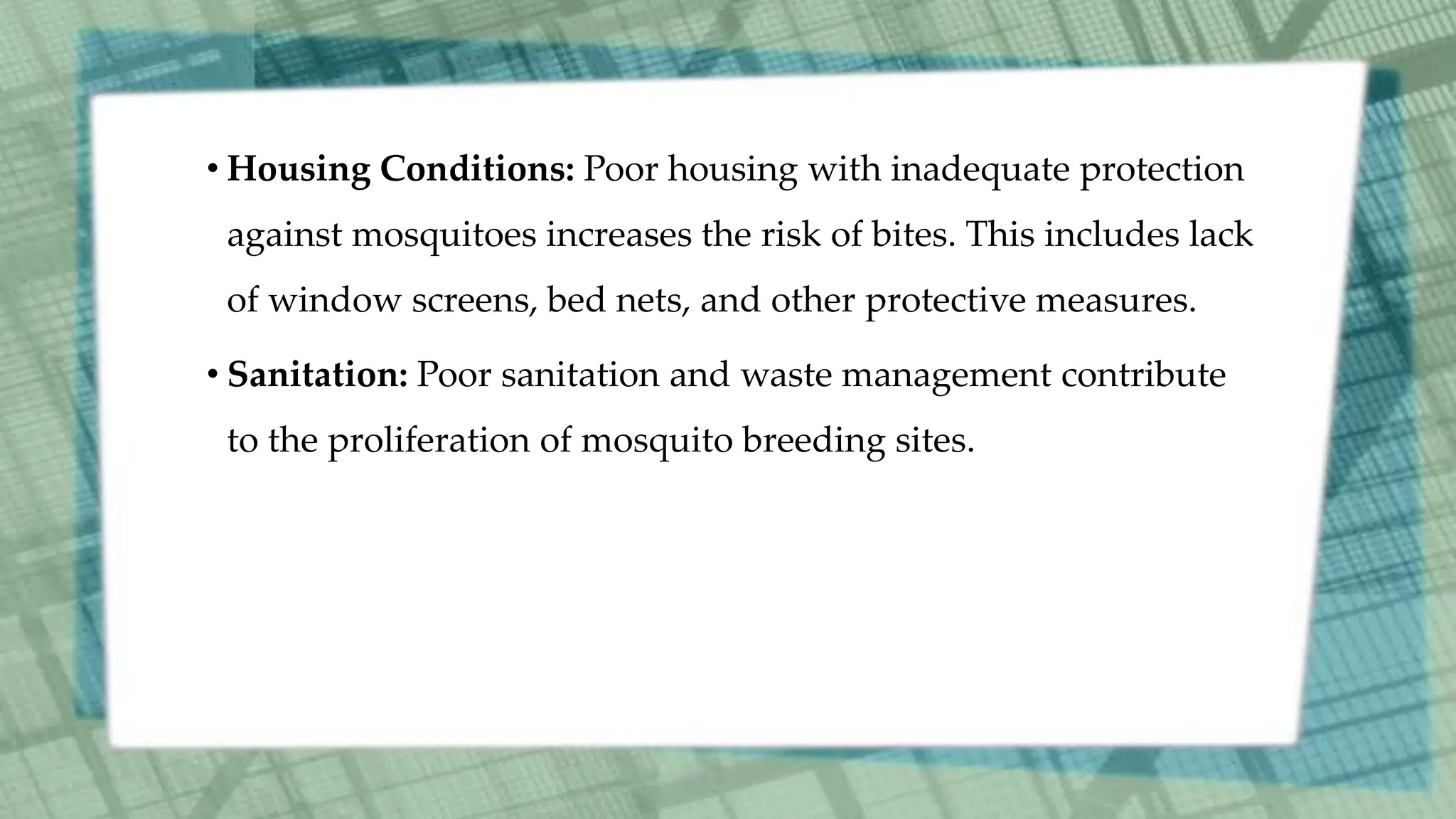 • Housing Conditions: Poor housing with inadequate protection
against mosquitoes increases the risk of bites. This includes lack
of window screens, bed nets, and other protective measures.
• Sanitation: Poor sanitation and waste management contribute
to the proliferation of mosquito breeding sites.