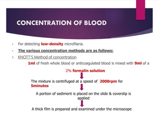 CONCENTRATION OF BLOOD
• For detecting low-density microfilaria.
• The various concentration methods are as follows:
1. KNOTT’S Method of concentration
1ml of fresh whole blood or anticoagulated blood is mixed with 9ml of a
2% formalin solution
The mixture is centrifuged at a speed of 2000rpm for
5minutes
A portion of sediment is placed on the slide & coverslip is
applied
A thick film is prepared and examined under the microscope
 