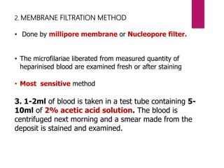 2. MEMBRANE FILTRATION METHOD
• Done by millipore membrane or Nucleopore filter.
• The microfilariae liberated from measured quantity of
heparinised blood are examined fresh or after staining
• Most sensitive method
3. 1-2ml of blood is taken in a test tube containing 5-
10ml of 2% acetic acid solution. The blood is
centrifuged next morning and a smear made from the
deposit is stained and examined.
 