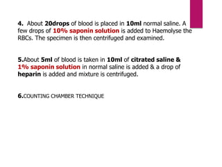 4. About 20drops of blood is placed in 10ml normal saline. A
few drops of 10% saponin solution is added to Haemolyse the
RBCs. The specimen is then centrifuged and examined.
5.About 5ml of blood is taken in 10ml of citrated saline &
1% saponin solution in normal saline is added & a drop of
heparin is added and mixture is centrifuged.
6.COUNTING CHAMBER TECHNIQUE
 