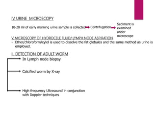 IV. URINE MICROSCOPY
10-20 ml of early morning urine sample is collected Centrifugation
Sediment is
examined
under
microscope
V. MICROSCOPY OF HYDROCELE FLUID/ LYMPH NODE ASPIRATION
• Ether/chloroform/xylol is used to dissolve the fat globules and the same method as urine is
employed.
II. DETECTION OF ADULT WORM
In Lymph node biopsy
Calcified worm by X-ray
High frequency Ultrasound in conjunction
with Doppler techniques
 