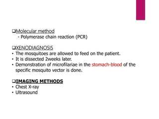 Molecular method
- Polymerase chain reaction (PCR)
XENODIAGNOSIS
• The mosquitoes are allowed to feed on the patient.
• It is dissected 2weeks later.
• Demonstration of microfilariae in the stomach-blood of the
specific mosquito vector is done.
IMAGING METHODS
• Chest X-ray
• Ultrasound
 