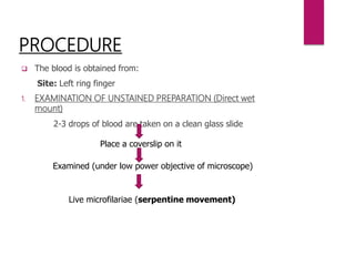 PROCEDURE
 The blood is obtained from:
Site: Left ring finger
1. EXAMINATION OF UNSTAINED PREPARATION (Direct wet
mount)
2-3 drops of blood are taken on a clean glass slide
Place a coverslip on it
Examined (under low power objective of microscope)
Live microfilariae (serpentine movement)
 