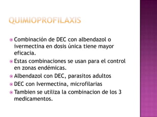  Combinación de DEC con albendazol o
ivermectina en dosis única tiene mayor
eficacia.
 Estas combinaciones se usan para el control
en zonas endémicas.
 Albendazol con DEC, parasitos adultos
 DEC con Ivermectina, microfilarias
 Tambien se utiliza la combinacion de los 3
medicamentos.
 