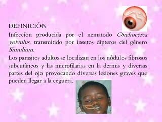 DEFINICIÓN
Infeccíon producida por el nematodo Onchocerca
volvulus, transmitido por insetos dípteros del gênero
Simulium.
Los parasitos adultos se localizan en los nódulos fibrosos
subcutâneos y las microfilarias en la dermis y diversas
partes del ojo provocando diversas lesiones graves que
pueden llegar a la ceguera.
 