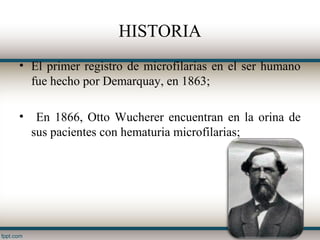 HISTORIA
• El primer registro de microfilarias en el ser humano
  fue hecho por Demarquay, en 1863;

•    En 1866, Otto Wucherer encuentran en la orina de
    sus pacientes con hematuria microfilarias;
 