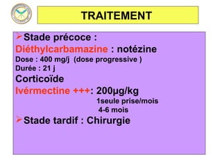 TRAITEMENT
 Stade précoce :
Diéthylcarbamazine : notézine
Dose : 400 mg/j (dose progressive )
Durée : 21 j
Corticoïde
Ivérmectine +++: 200µg/kg
                      1seule prise/mois
                       4-6 mois
 Stade tardif : Chirurgie
 