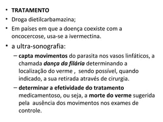 • TRATAMENTO
• Droga dietilcarbamazina;
• Em países em que a doença coexiste com a
oncocercose, usa-se a ivermectina.
• a ultra-sonografia:
– capta movimentos do parasita nos vasos linfáticos, a
chamada dança da filária determinando a
localização do verme , sendo possível, quando
indicado, a sua retirada através de cirurgia.
– determinar a efetividade do tratamento
medicamentoso, ou seja, a morte do verme sugerida
pela ausência dos movimentos nos exames de
controle.
 
