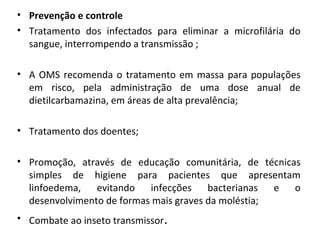 • Prevenção e controle
• Tratamento dos infectados para eliminar a microfilária do
sangue, interrompendo a transmissão ;
• A OMS recomenda o tratamento em massa para populações
em risco, pela administração de uma dose anual de
dietilcarbamazina, em áreas de alta prevalência;
• Tratamento dos doentes;
• Promoção, através de educação comunitária, de técnicas
simples de higiene para pacientes que apresentam
linfoedema, evitando infecções bacterianas e o
desenvolvimento de formas mais graves da moléstia;
• Combate ao inseto transmissor.
 
