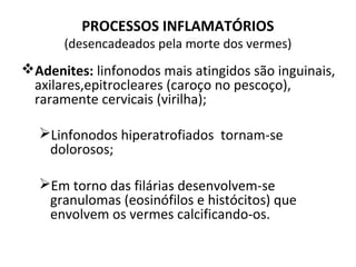 PROCESSOS INFLAMATÓRIOS
(desencadeados pela morte dos vermes)
Adenites: linfonodos mais atingidos são inguinais,
axilares,epitrocleares (caroço no pescoço),
raramente cervicais (virilha);
Linfonodos hiperatrofiados tornam-se
dolorosos;
Em torno das filárias desenvolvem-se
granulomas (eosinófilos e histócitos) que
envolvem os vermes calcificando-os.
 