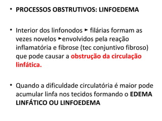 • PROCESSOS OBSTRUTIVOS: LINFOEDEMA
• Interior dos linfonodos filárias formam as►
vezes novelos envolvidos pela reação►
inflamatória e fibrose (tec conjuntivo fibroso)
que pode causar a obstrução da circulação
linfática.
• Quando a dificuldade circulatória é maior pode
acumular linfa nos tecidos formando o EDEMA
LINFÁTICO OU LINFOEDEMA
 