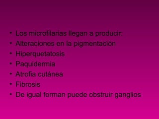 • Los microfilarias llegan a producir:
• Alteraciones en la pigmentación
• Hiperquetatosis
• Paquidermia
• Atrofia cutánea
• Fibrosis
• De igual forman puede obstruir ganglios
 
