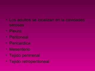 • Los adultos se localizan en la cavidades
serosas
• Pleura
• Peritoneal
• Pericardica
• Mesenterio
• Tejido perirrenal
• Tejido retroperitoneal
 