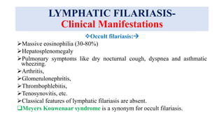 LYMPHATIC FILARIASIS-
Clinical Manifestations
Occult filariasis:
Massive eosinophilia (30-80%)
Hepatosplenomegaly
Pulmonary symptoms like dry nocturnal cough, dyspnea and asthmatic
wheezing.
Arthritis,
Glomerulonephritis,
Thrombophlebitis,
Tenosynovitis, etc.
Classical features of lymphatic filariasis are absent.
Meyers Kouwenaar syndrome is a synonym for occult filariasis.
 