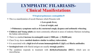 LYMPHATIC FILARIASIS-
Clinical Manifestations
Tropical pulmonary eosinophilia
 This is a manifestation of occult filariasis which Presents with
Low-grade fever,
Loss of weight, and
Pulmonary symptoms such as dry nocturnal cough, dyspnea and asthmatic wheezing.
 Children and Young adults are more commonly affected in areas of endemic filariasis including
the Indian subcontinent.
 There is a marked increase in eosinophil count (>3000 µm - ≥ 50,000 µm).
 Chest X-ray shows mottled shadows similar to miliary tuberculosis.
 It is associated with a high level of serum immunoglobulin E (IgE) and filaria antibodies.
 Serological tests with filarial antigen are usually strongly positive.
 The condition responds to treatment with diethylcarbamazine (DEC), which acts on
microfilariae.
 