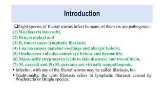 Introduction
Eight species of filarial worms infect humans, of them six are pathogenic-
(1) Wuchereria bancrofti,
(2) Brugia malayi and
(3) B. timori cause lymphatic filariasis;
(4) Loa loa causes malabar swellings and allergic lesions;
(5) Onchocerca volvulus causes eye lesions and dermatitis;
(6) Mansonella streptocerca leads to skin diseases; and two of them,
(7) M. ozzardi and (8) M. perstans are virtually nonpathogenic.
 Infection with any of the filarial worms may be called filariasis, but
 Traditionally, the term filariasis refers to lymphatic filariasis caused by
Wuchereria or Brugia species.
 