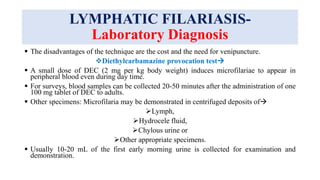 LYMPHATIC FILARIASIS-
Laboratory Diagnosis
 The disadvantages of the technique are the cost and the need for venipuncture.
Diethylcarbamazine provocation test
 A small dose of DEC (2 mg per kg body weight) induces microfilariae to appear in
peripheral blood even during day time.
 For surveys, blood samples can be collected 20-50 minutes after the administration of one
100 mg tablet of DEC to adults.
 Other specimens: Microfilaria may be demonstrated in centrifuged deposits of
Lymph,
Hydrocele fluid,
Chylous urine or
Other appropriate specimens.
 Usually 10-20 mL of the first early morning urine is collected for examination and
demonstration.
 